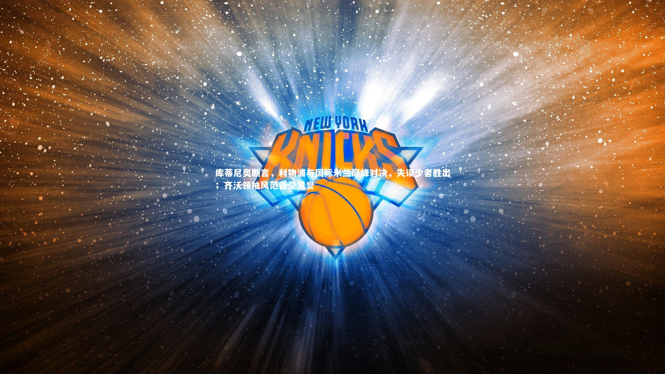 【开云体育官网】库蒂尼奥断言，利物浦与国际米兰巅峰对决，失误少者胜出；齐沃领袖风范备受赞誉